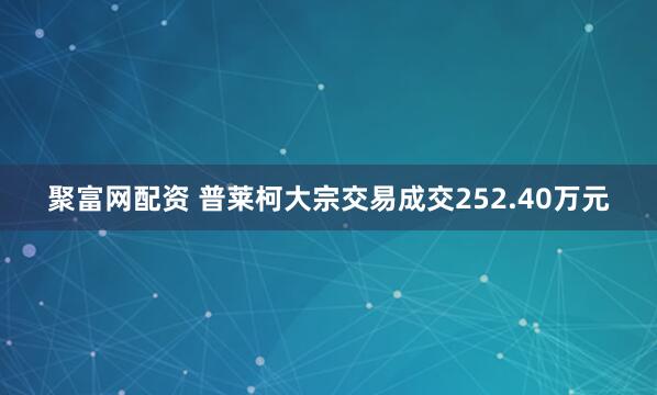 聚富网配资 普莱柯大宗交易成交252.40万元