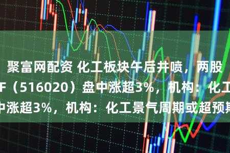 聚富网配资 化工板块午后井喷，两股涨停！化工ETF（516020）盘中涨超3%，机构：化工景气周期或超预期