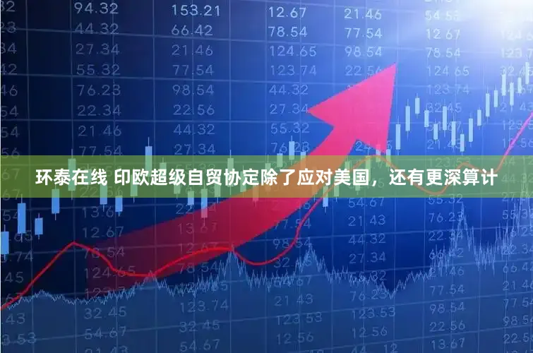 环泰在线 印欧超级自贸协定除了应对美国，还有更深算计