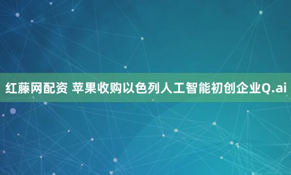 红藤网配资 苹果收购以色列人工智能初创企业Q.ai
