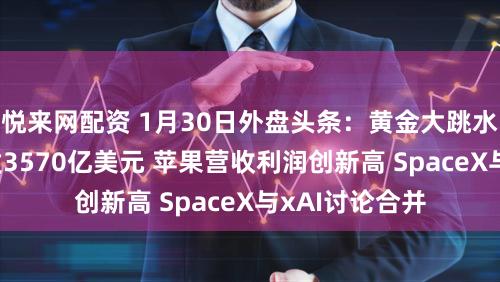 悦来网配资 1月30日外盘头条：黄金大跳水 微软一夜蒸发3570亿美元 苹果营收利润创新高 SpaceX与xAI讨论合并
