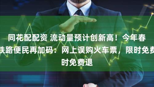 同花配配资 流动量预计创新高！今年春运铁路便民再加码：网上误购火车票，限时免费退