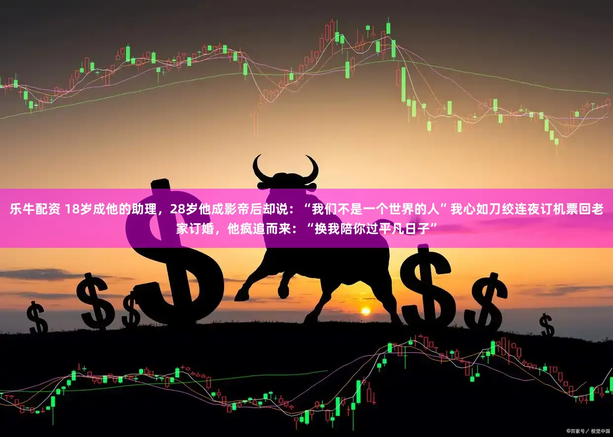 乐牛配资 18岁成他的助理，28岁他成影帝后却说：“我们不是一个世界的人”我心如刀绞连夜订机票回老家订婚，他疯追而来：“换我陪你过平凡日子”