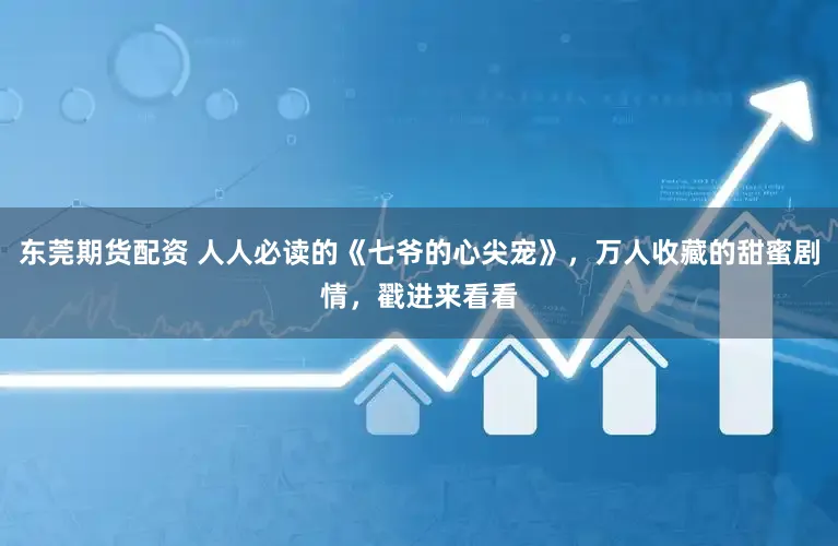 东莞期货配资 人人必读的《七爷的心尖宠》，万人收藏的甜蜜剧情，戳进来看看