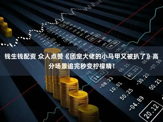 钱生钱配资 众人点赞《团宠大佬的小马甲又被扒了》高分场景追完秒变柠檬精！