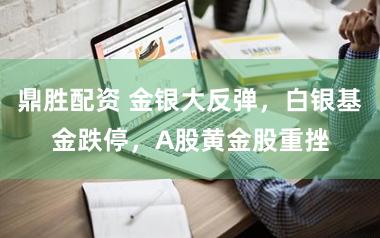 鼎胜配资 金银大反弹，白银基金跌停，A股黄金股重挫