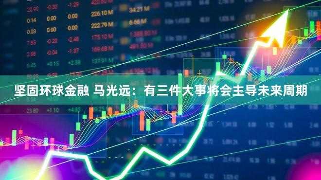 坚固环球金融 马光远:有三件大事将会主导未来周期