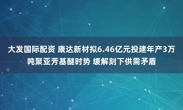 大发国际配资 康达新材拟6.46亿元投建年产3万吨聚亚芳基醚时势 缓解刻下供需矛盾