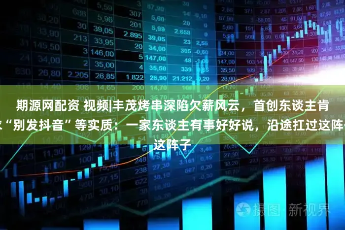 期源网配资 视频|丰茂烤串深陷欠薪风云，首创东谈主肯求“别发抖音”等实质：一家东谈主有事好好说，沿途扛过这阵子