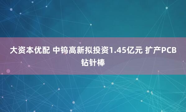 大资本优配 中钨高新拟投资1.45亿元 扩产PCB钻针棒