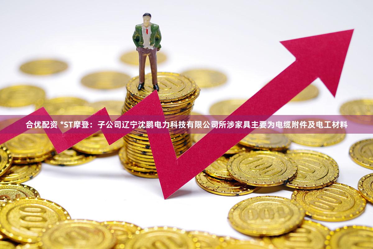 合优配资 *ST摩登：子公司辽宁沈鹏电力科技有限公司所涉家具主要为电缆附件及电工材料