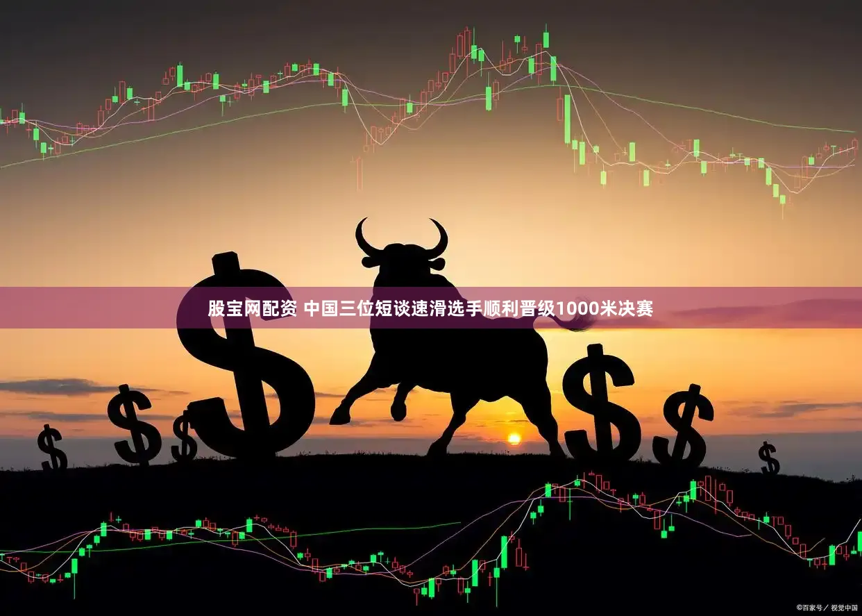 股宝网配资 中国三位短谈速滑选手顺利晋级1000米决赛