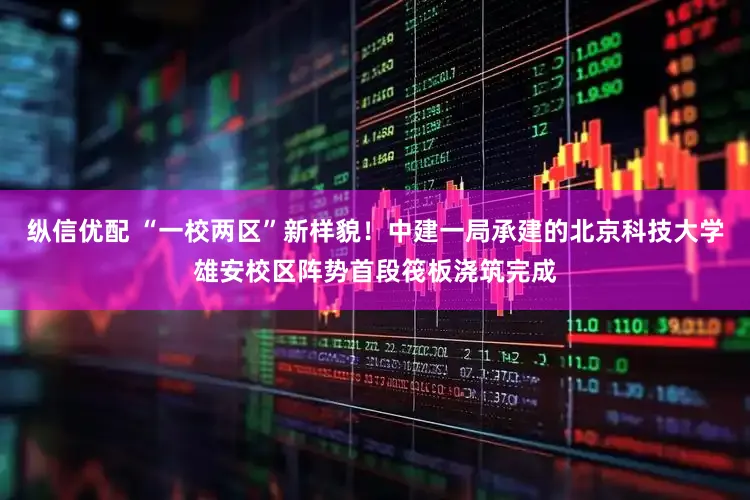 纵信优配 “一校两区”新样貌！中建一局承建的北京科技大学雄安校区阵势首段筏板浇筑完成