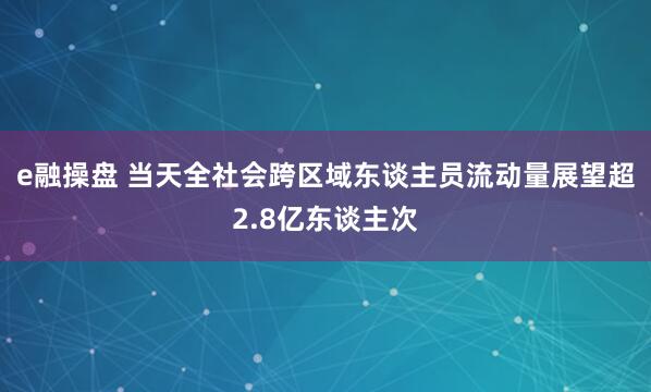 e融操盘 当天全社会跨区域东谈主员流动量展望超2.8亿东谈主次