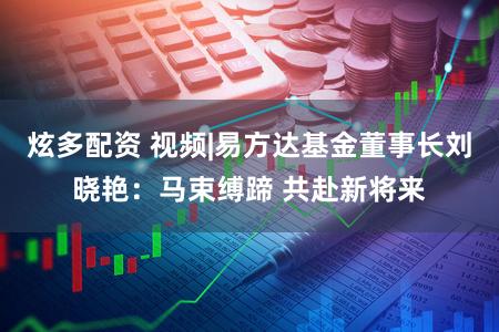 炫多配资 视频|易方达基金董事长刘晓艳：马束缚蹄 共赴新将来