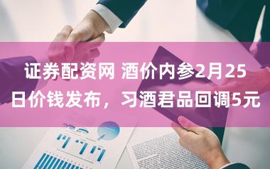 证券配资网 酒价内参2月25日价钱发布，习酒君品回调5元