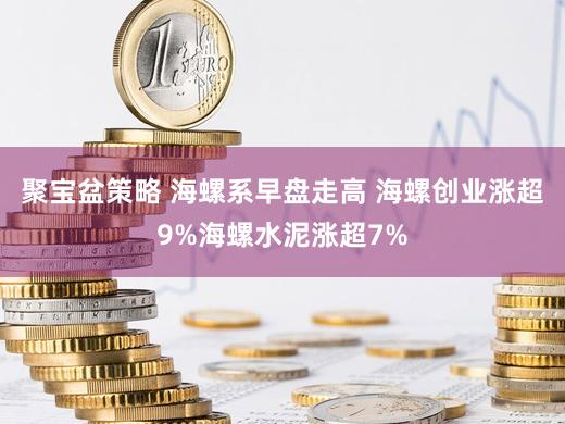聚宝盆策略 海螺系早盘走高 海螺创业涨超9%海螺水泥涨超7%