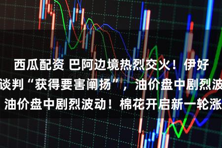 西瓜配资 巴阿边境热烈交火！伊好意思第三轮曲折谈判“获得要害阐扬”，油价盘中剧烈波动！棉花开启新一轮涨势？