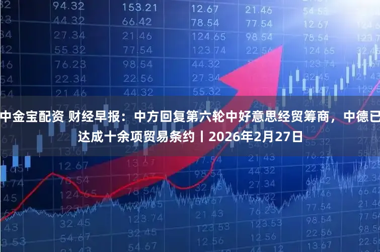 中金宝配资 财经早报：中方回复第六轮中好意思经贸筹商，中德已达成十余项贸易条约丨2026年2月27日