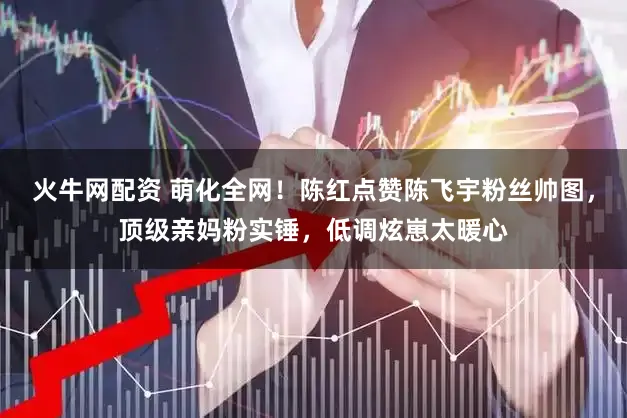 火牛网配资 萌化全网！陈红点赞陈飞宇粉丝帅图，顶级亲妈粉实锤，低调炫崽太暖心