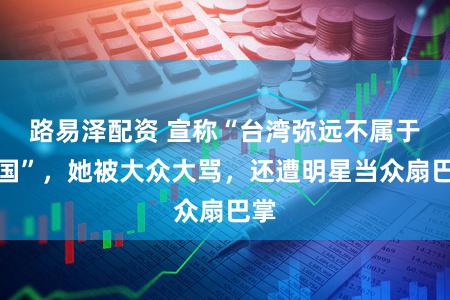路易泽配资 宣称“台湾弥远不属于中国”，她被大众大骂，还遭明星当众扇巴掌