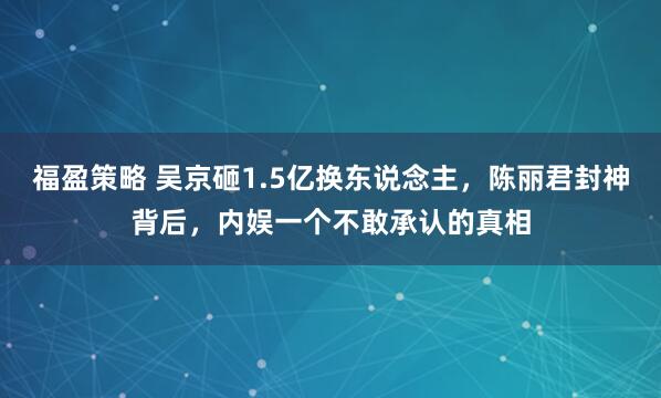 福盈策略 吴京砸1.5亿换东说念主，陈丽君封神背后，内娱一个不敢承认的真相