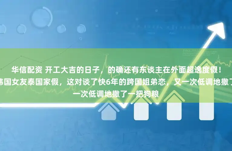 华信配资 开工大吉的日子，的确还有东谈主在外面超逸度假！纪凌尘与韩国女友泰国家假，这对谈了快6年的跨国姐弟恋，又一次低调地撒了一把狗粮