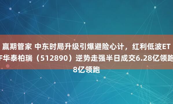 赢期管家 中东时局升级引爆避险心计，红利低波ETF华泰柏瑞（512890）逆势走强半日成交6.28亿领跑