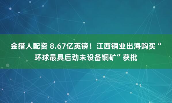 金猎人配资 8.67亿英镑！江西铜业出海购买“环球最具后劲未设备铜矿”获批