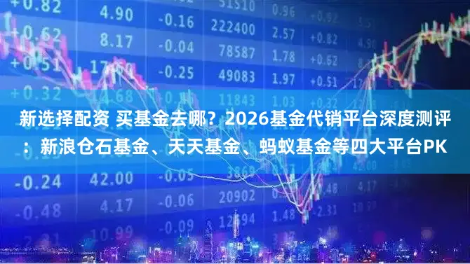 新选择配资 买基金去哪？2026基金代销平台深度测评：新浪仓石基金、天天基金、蚂蚁基金等四大平台PK