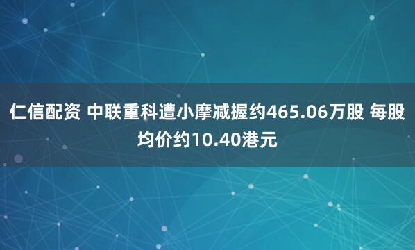 仁信配资 中联重科遭小摩减握约465.06万股 每股均价约10.40港元