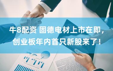 牛8配资 固德电材上市在即，创业板年内首只新股来了！