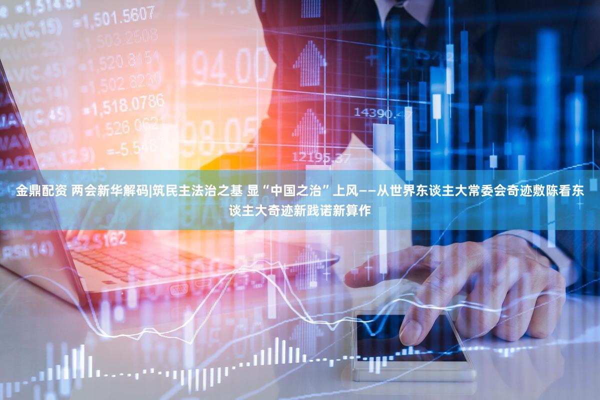 金鼎配资 两会新华解码|筑民主法治之基 显“中国之治”上风——从世界东谈主大常委会奇迹敷陈看东谈主大奇迹新践诺新算作