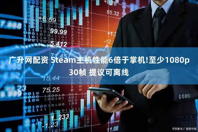 广升网配资 Steam主机性能6倍于掌机!至少1080p30帧 提议可离线
