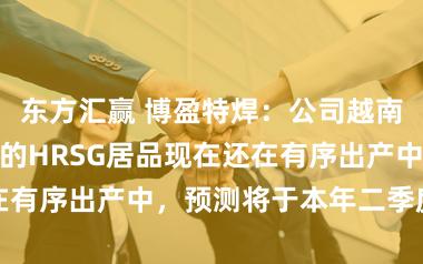 东方汇赢 博盈特焊：公司越南基地前期执意的HRSG居品现在还在有序出产中，预测将于本年二季度请托