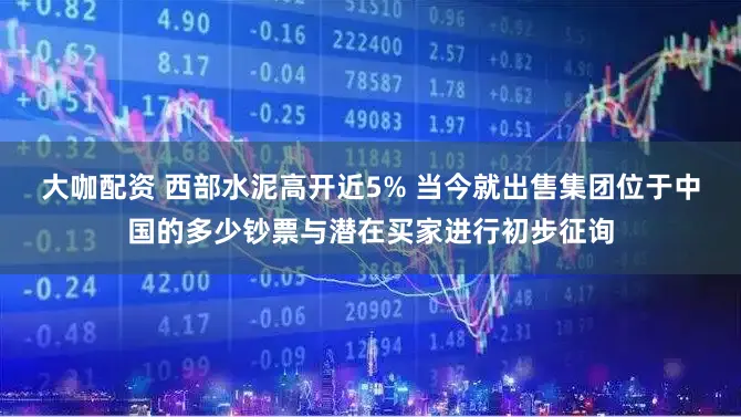 大咖配资 西部水泥高开近5% 当今就出售集团位于中国的多少钞票与潜在买家进行初步征询