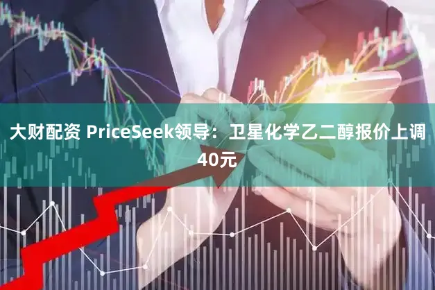 大财配资 PriceSeek领导：卫星化学乙二醇报价上调40元