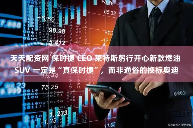 天天配资网 保时捷 CEO 莱特斯躬行开心新款燃油 SUV 一定是“真保时捷”，而非通俗的换标奥迪