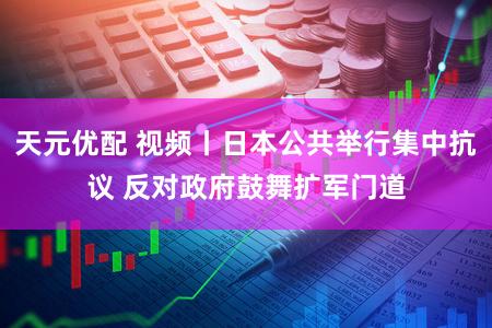 天元优配 视频丨日本公共举行集中抗议 反对政府鼓舞扩军门道