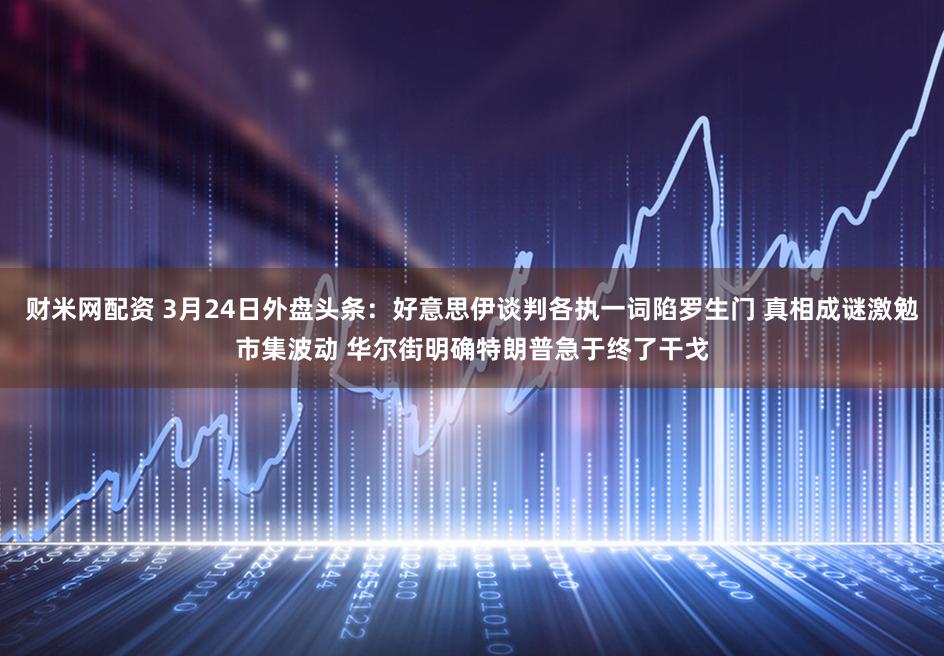 财米网配资 3月24日外盘头条：好意思伊谈判各执一词陷罗生门 真相成谜激勉市集波动 华尔街明确特朗普急于终了干戈