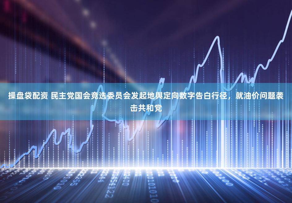 操盘袋配资 民主党国会竞选委员会发起地舆定向数字告白行径，就油价问题袭击共和党