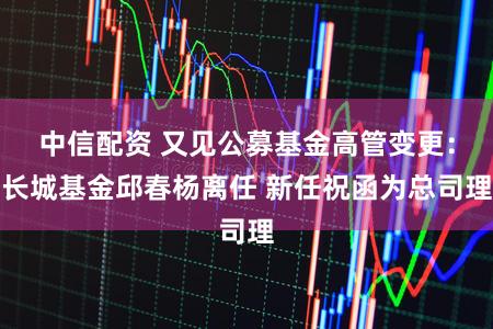 中信配资 又见公募基金高管变更:长城基金邱春杨离任 新任祝函为总司理