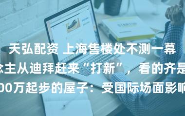 天弘配资 上海售楼处不测一幕!不少东说念主从迪拜赶来“打新”,看的齐是5000万起步的屋子:受国际场面影响念念归国置业糊口