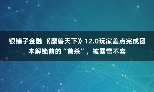 银铺子金融 《魔兽天下》12.0玩家差点完成团本解锁前的“首杀”，被暴雪不容