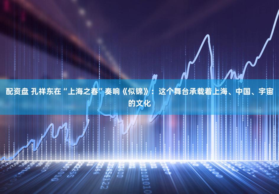 配资盘 孔祥东在“上海之春”奏响《似锦》:这个舞台承载着上海、中国、宇宙的文化