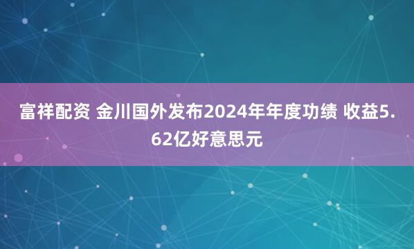 富祥配资 金川国外发布2024年年度功绩 收益5.62亿好意思元