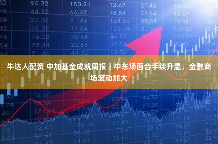 牛达人配资 中加基金成就周报︱中东场面合手续升温，金融商场波动加大