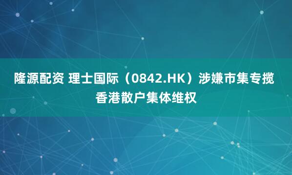隆源配资 理士国际(0842.HK)涉嫌市集专揽 香港散户集体维权