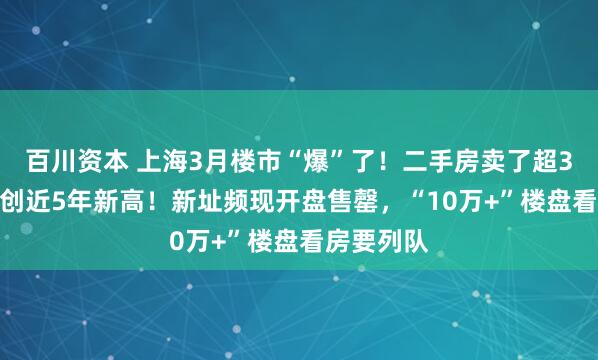百川资本 上海3月楼市“爆”了！二手房卖了超3.1万套，创近5年新高！新址频现开盘售罄，“10万+”楼盘看房要列队