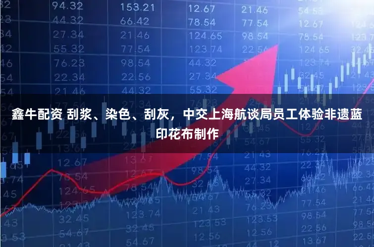 鑫牛配资 刮浆、染色、刮灰,中交上海航谈局员工体验非遗蓝印花布制作